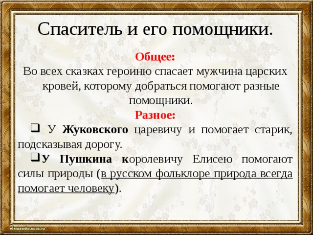 Спаситель и его помощники. Общее: Во всех сказках героиню спасает мужчина царских кровей, которому добраться помогают разные помощники. Разное:  У Жуковского царевичу и помогает старик, подсказывая дорогу. У Пушкина к оролевичу Елисею помогают силы природы ( в русском фольклоре природа всегда помогает человеку ). 