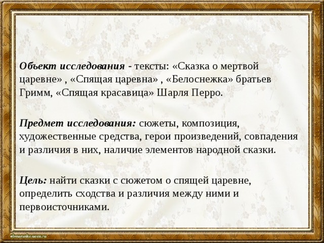 Объект исследования   - тексты: «Сказка о мертвой царевне» , «Спящая царевна» , «Белоснежка» братьев Гримм, «Спящая красавица» Шарля Перро.  Предмет исследования:  сюжеты, композиция, художественные средства, герои произведений, совпадения и различия в них, наличие элементов народной сказки.   Цель:  найти сказки с сюжетом о спящей царевне, определить сходства и различия между ними и первоисточниками. 