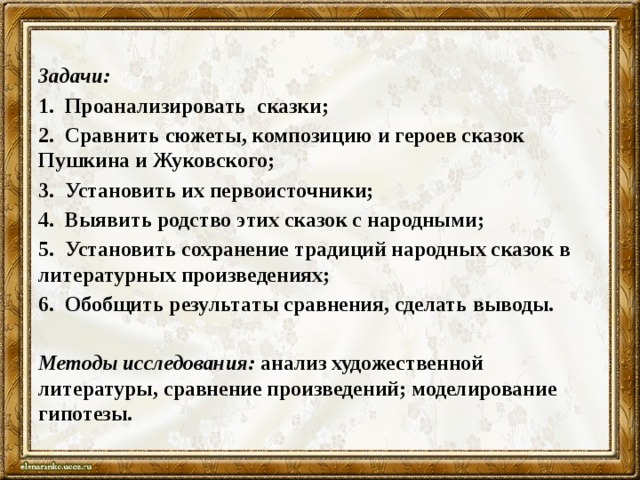 Задачи: 1.  Проанализировать сказки; 2.  Сравнить сюжеты, композицию и героев сказок Пушкина и Жуковского; 3.  Установить их первоисточники; 4.  Выявить родство этих сказок с народными; 5.  Установить сохранение традиций народных сказок в литературных произведениях; 6.  Обобщить результаты сравнения, сделать выводы.   Методы исследования:  анализ художественной литературы, сравнение произведений; моделирование гипотезы. 