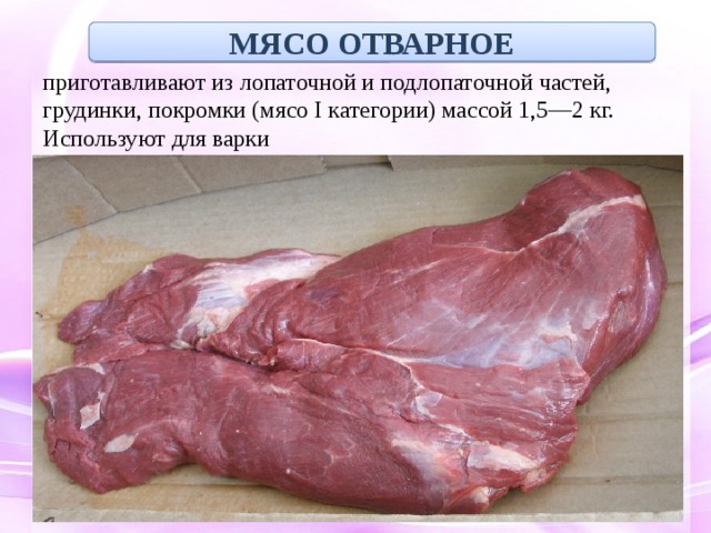 МЯСО ОТВАРНОЕ приготавливают из лопаточной и подлопаточной частей, грудинки, покромки (мясо I категории) массой 1,5—2 кг. Используют для варки 