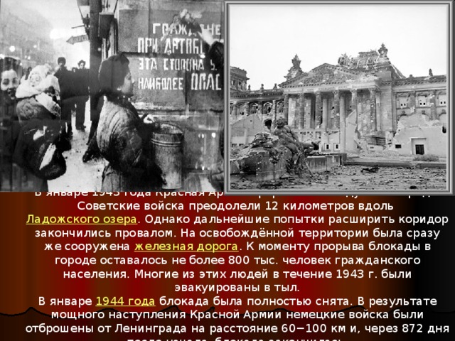 В январе 1943 года Красная Армия прорвала блокаду Ленинграда. Советские войска преодолели 12 километров вдоль Ладожского озера . Однако дальнейшие попытки расширить коридор закончились провалом. На освобождённой территории была сразу же сооружена железная дорога . К моменту прорыва блокады в городе оставалось не более 800 тыс. человек гражданского населения. Многие из этих людей в течение 1943 г. были эвакуированы в тыл. В январе 1944 года блокада была полностью снята. В результате мощного наступления Красной Армии немецкие войска были отброшены от Ленинграда на расстояние 60−100 км и, через 872 дня после начала, блокада закончилась. 