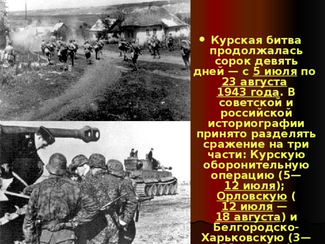 Курская битва продолжалась сорок девять дней — с 5 июля по 23 августа  1943 года . В советской и российской историографии принято разделять сражение на три части: Курскую оборонительную операцию (5— 12 июля ); Орловскую ( 12 июля  — 18 августа ) и Белгородско-Харьковскую (3— 23 августа ) наступательные.  