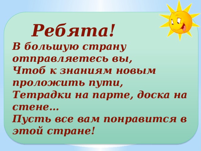  Ребята! В большую страну отправляетесь вы, Чтоб к знаниям новым проложить пути, Тетрадки на парте, доска на стене… Пусть все вам понравится в этой стране! 
