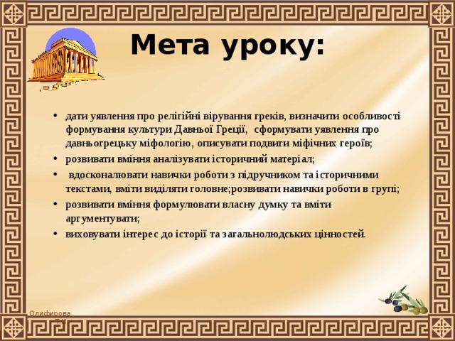  Мета уроку: дати уявлення про релігійні вірування греків, визначити особливості формування культури Давньої Греції, сформувати уявлення про давньогрецьку міфологію, описувати подвиги міфічних героїв; розвивати вміння аналізувати історичний матеріал;  вдосконалювати навички роботи з підручником та історичними текстами, вміти виділяти головне;розвивати навички роботи в групі; розвивати вміння формулювати власну думку та вміти аргументувати; виховувати інтерес до історії та загальнолюдських цінностей. 