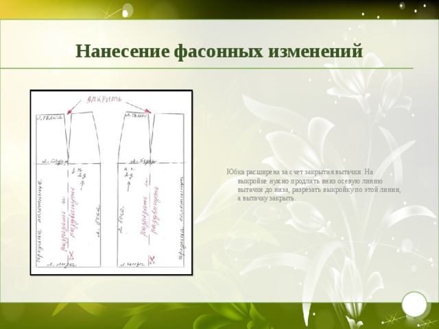 Нанесение фасонных изменений Юбка расширена за счет закрытия вытачки. На выкройке нужно продлить вниз осевую линию вытачки до низа, разрезать выкройку по этой линии, а вытачку закрыть. 9 