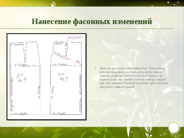 Нанесение фасонных изменений Наносим фасонные изменения юбки. Через конец вытачки переднего полотнища провести линию кокетки, разрезать выкройку по этой линии и из отрезных верхних частей сложить кокетку, закрыв при этом вытачку. Верхний и нижний срезы кокетки оформить плавной линией. 9 