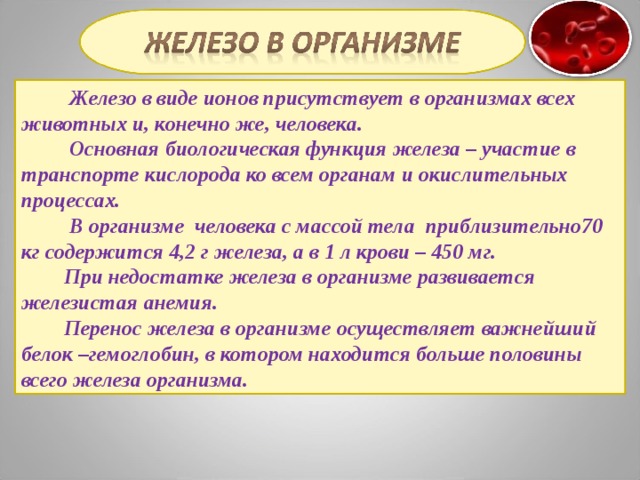  Железо в виде ионов присутствует в организмах всех животных и, конечно же, человека.  Основная биологическая функция железа – участие в транспорте кислорода ко всем органам и окислительных процессах.  В организме человека с массой тела приблизительно70 кг содержится 4,2 г железа, а в 1 л крови – 450 мг.  При недостатке железа в организме развивается железистая анемия.  Перенос железа в организме осуществляет важнейший белок –гемоглобин, в котором находится больше половины всего железа организма. 