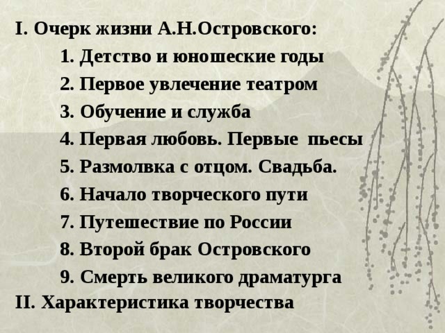 I. Очерк жизни А.Н.Островского: 1. Детство и юношеские годы 2. Первое увлечение театром 3. Обучение и служба 4. Первая любовь. Первые пьесы 5. Размолвка с отцом. Свадьба. 6. Начало творческого пути 7. Путешествие по России 8. Второй брак Островского 9. Смерть великого драматурга II. Характеристика творчества 