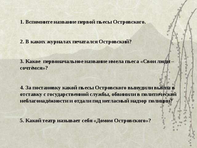  1. Вспомните название первой пьесы Островского.    2. В каких журналах печатался Островский?    3. Какое первоначальное название имела пьеса «Свои люди – сочтёмся»?    4. За постановку какой пьесы Островского вынудили выйти в отставку с государственной службы, обвинили в политической неблагонадёжности и отдали под негласный надзор полиции?    5. Какой театр называет себя «Домом Островского»?   