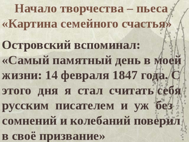  Начало творчества – пьеса «Картина семейного счастья»   Островский вспоминал: «Самый памятный день в моей жизни: 14 февраля 1847 года. С этого дня я стал считать себя русским писателем и уж без сомнений и колебаний поверил в своё призвание» 