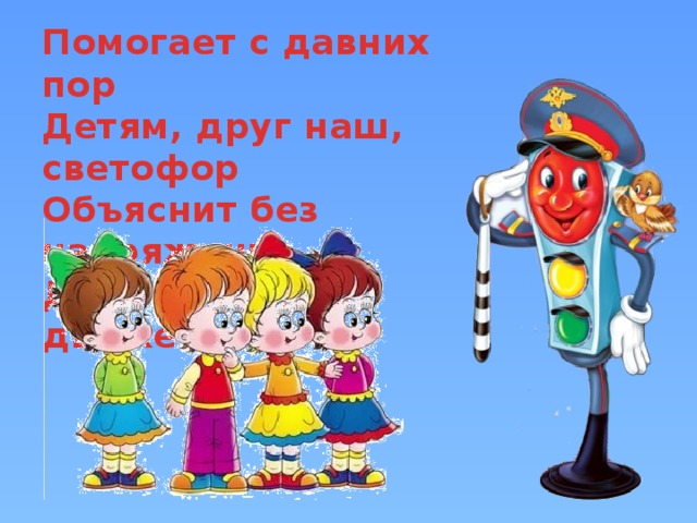 Помогает с давних пор  Детям, друг наш, светофор  Объяснит без напряженья  Детям правила движенья.   