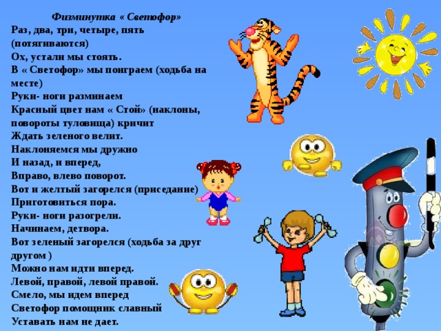 Физминутка « Светофор» Раз, два, три, четыре, пять (потягиваются) Ох, устали мы стоять. В « Светофор» мы поиграем (ходьба на месте) Руки- ноги разминаем Красный цвет нам « Стой» (наклоны, повороты туловища) кричит Ждать зеленого велит. Наклоняемся мы дружно И назад, и вперед, Вправо, влево поворот. Вот и желтый загорелся (приседание) Приготовиться пора. Руки- ноги разогрели. Начинаем, детвора. Вот зеленый загорелся (ходьба за друг другом ) Можно нам идти вперед. Левой, правой, левой правой. Смело, мы идем вперед Светофор помощник славный Уставать нам не дает. 