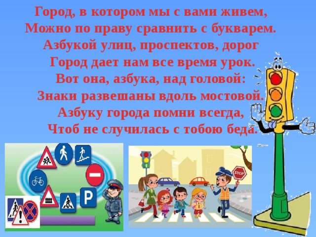 Город, в котором мы с вами живем,   Можно по праву сравнить с букварем.   Азбукой улиц, проспектов, дорог   Город дает нам все время урок.  Вот она, азбука, над головой:   Знаки развешаны вдоль мостовой.   Азбуку города помни всегда,   Чтоб не случилась с тобою беда. 
