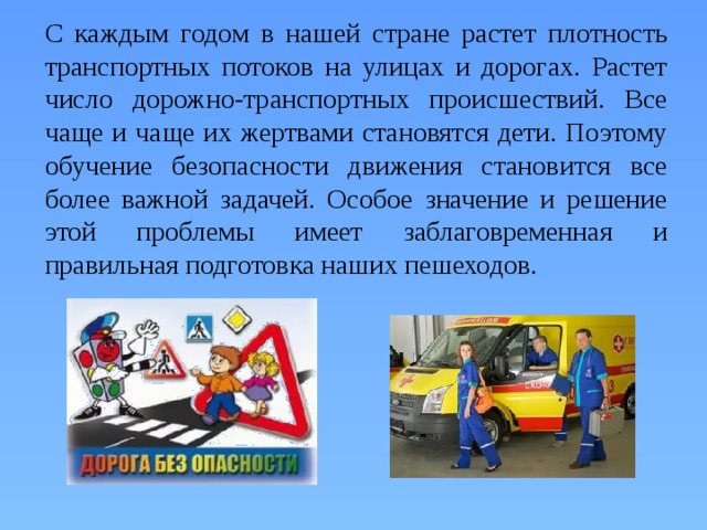  С каждым годом в нашей стране растет плотность транспортных потоков на улицах и дорогах. Растет число дорожно-транспортных происшествий. Все чаще и чаще их жертвами становятся дети. Поэтому обучение безопасности движения становится все более важной задачей. Особое значение и решение этой проблемы имеет заблаговременная и правильная подготовка наших пешеходов. 