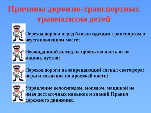 Причины дорожно-транспортных травматизма детей  Переход дороги перед близко идущим транспортом в неустановленном месте;  Неожиданный выход на проезжую часть из-за машин, кустов;  Переход дороги на запрещающий сигнал светофора; игры и хождение по проезжей части;  Управление велосипедом, мопедом, машиной не имея достаточных навыков и знаний Правил дорожного движения. 