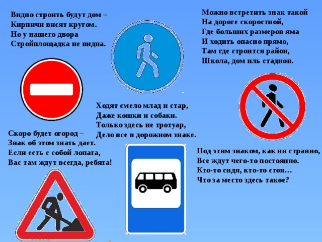Можно встретить знак такой  На дороге скоростной,  Где больших размеров яма  И ходить опасно прямо,  Там где строится район,  Школа, дом иль стадион. Видно строить будут дом –  Кирпичи висят кругом.  Но у нашего двора  Стройплощадка не видна. Ходят смело млад и стар,  Даже кошки и собаки.  Только здесь не тротуар,  Дело все в дорожном знаке. Скоро будет огород –  Знак об этом знать дает.  Если есть с собой лопата,  Вас там ждут всегда, ребята! Под этим знаком, как ни странно,  Все ждут чего-то постоянно.  Кто-то сидя, кто-то стоя…  Что за место здесь такое? 