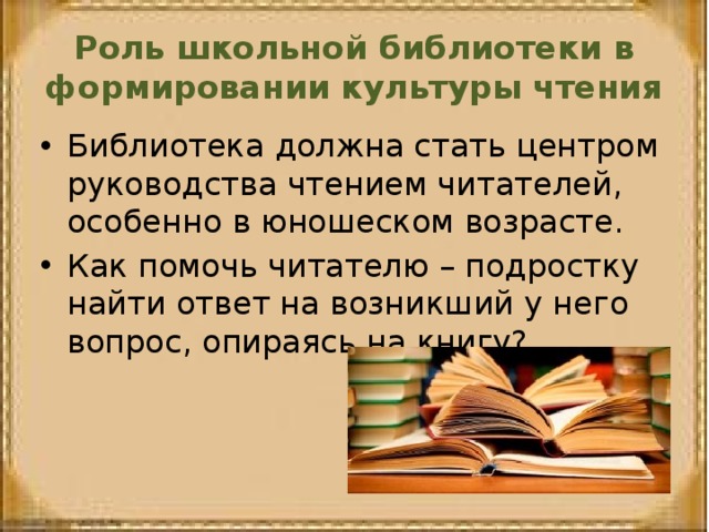 Роль школьной библиотеки в формировании культуры чтения Библиотека должна стать центром руководства чтением читателей, особенно в юношеском возрасте. Как помочь читателю – подростку найти ответ на возникший у него вопрос, опираясь на книгу? 