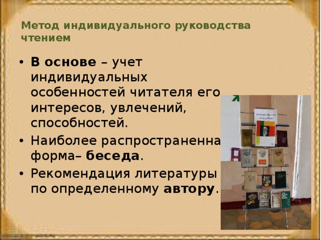 Метод индивидуального руководства чтением   В основе – учет индивидуальных особенностей читателя его интересов, увлечений, способностей. Наиболее распространенная форма– беседа . Рекомендация литературы по определенному автору . 