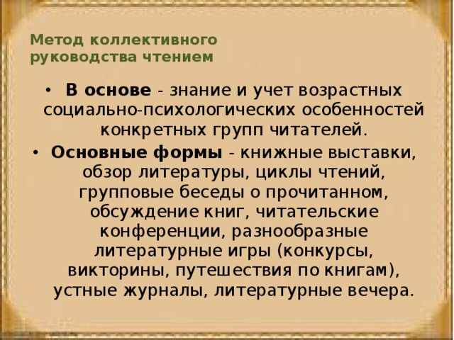 Метод коллективного  руководства чтением   В основе - знание и учет возрастных социально-психологических особенностей конкретных групп читателей. Основные формы - книжные выставки, обзор литературы, циклы чтений, групповые беседы о прочитанном, обсуждение книг, читательские конференции, разнообразные литературные игры (конкурсы, викторины, путешествия по книгам), устные журналы, литературные вечера. 