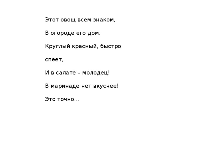 Этот овощ всем знаком,  В огороде его дом.  Круглый красный, быстро спеет,  И в салате – молодец!  В маринаде нет вкуснее!  Это точно… 