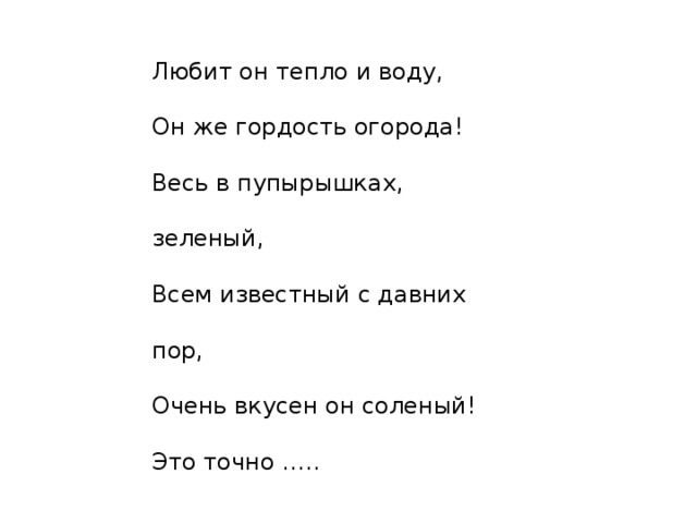 Любит он тепло и воду,  Он же гордость огорода!  Весь в пупырышках, зеленый,  Всем известный с давних пор,  Очень вкусен он соленый!  Это точно ….. 