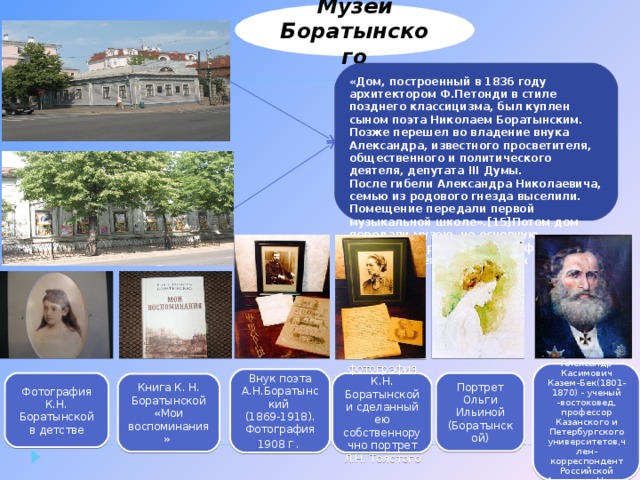 Музей Боратынского «Дом, построенный в 1836 году архитектором Ф.Петонди в стиле позднего классицизма, был куплен сыном поэта Николаем Боратынским. Позже перешел во владение внука Александра, известного просветителя, общественного и политического деятеля, депутата III Думы. После гибели Александра Николаевича, семью из родового гнезда выселили. Помещение передали первой музыкальной школе».[15]Потом дом передали музею, но основную экспозицию разместили во флигеле, где во времена Баратынских жила прислуга . . Александр Касимович Казем-Бек(1801-1870) - ученый -востоковед, профессор Казанского и Петербургского университетов,член-корреспондент Российской Академии Наук . Внук поэта А.Н.Боратынский  (1869-1918). Фотография 1908 г. Фотография К.Н. Боратынской в детстве Портрет Ольги Ильиной (Боратынской) фотография К.Н. Боратынской и сделанный ею собственноручно портрет Л.Н. Толстого Книга К. Н. Боратынской «Мои воспоминания» 