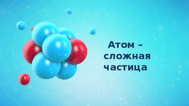 Атом –  сложная частица 