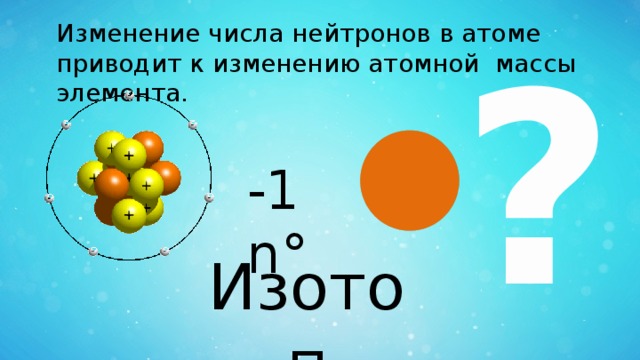 Изменение числа нейтронов в атоме приводит к изменению атомной массы элемента. ? -1 n° Изотоп 