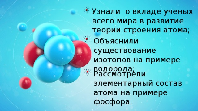 Узнали о вкладе ученых всего мира в развитие теории строения атома; Объяснили существование изотопов на примере водорода; Рассмотрели элементарный состав атома на примере фосфора. 