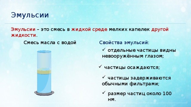 Эмульсии Эмульсии – это смесь в жидкой среде мелких капелек другой жидкости . Смесь масла с водой Свойства эмульсий: отдельные частицы видны невооружённым глазом; частицы осаждаются; частицы задерживаются обычными фильтрами; размер частиц около 100 нм. 