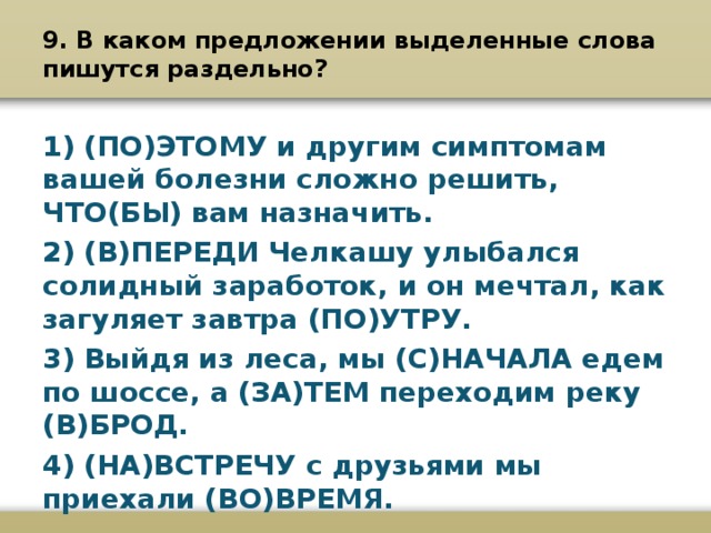 9. В каком предложении выделенные слова пишутся раздельно?   1) (ПО)ЭТОМУ и другим симптомам вашей болезни сложно решить, ЧТО(БЫ) вам назначить. 2) (В)ПЕРЕДИ Челкашу улыбался солидный заработок, и он мечтал, как загуляет завтра (ПО)УТРУ. 3) Выйдя из леса, мы (С)НАЧАЛА едем по шоссе, а (ЗА)ТЕМ переходим реку (В)БРОД. 4) (НА)ВСТРЕЧУ с друзьями мы приехали (ВО)ВРЕМЯ.  