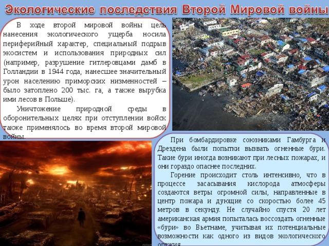 В ходе второй мировой войны цель нанесения экологического ущерба носила периферийный характер, специальный подрыв экосистем и использования природных сил (например, разрушение гитлеровцами дамб в Голландии в 1944 года, нанесшее значительный урон населению приморских низменностей – было затоплено 200 тыс. га, а также вырубка ими лесов в Польше). Уничтожение природной среды в оборонительных целях при отступлении войск также применялось во время второй мировой войны. При бомбардировке союзниками Гамбурга и Дрездена были попытки вызвать огненные бури. Такие бури иногда возникают при лесных пожарах, и они гораздо опаснее последних. Горение происходит столь интенсивно, что в процессе засасывания кислорода атмосферы создаются ветры огромной силы, направленные в центр пожара и дующие со скоростью более 45 метров в секунду. Не случайно спустя 20 лет американская армия попыталась воссоздать огненные «бури» во Вьетнаме, учитывая их потенциальные возможности как одного из видов экологического оружия.  