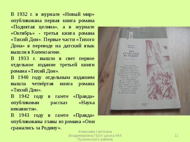 В 1932 г. в журнале «Новый мир» опубликована первая книга романа «Поднятая целина», а в журнале «Октябрь» - третья книга романа «Тихий Дон». Первые части «Тихого Дона» в переводе на датский язык вышли в Копенгагене. В 1933 г. вышло в свет первое отдельное издание третьей книги романа «Тихий Дон». В 1940 году отдельным изданием вышла четвёртая книга романа «Тихий Дон». В 1942 году в газете «Правда» опубликован рассказ «Наука ненависти». В 1943 году в газете «Правда» опубликованы главы из романа «Они сражались за Родину».  Фомичева Светлана Владимировна ГБОУ школа 464 Пушкинского района 