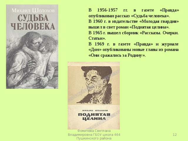 В 1956-1957 гг. в газете «Правда» опубликован рассказ «Судьба человека». В 1960 г. в издательстве «Молодая гвардия» вышел в свет роман «Поднятая целина». В 1965 г. вышел сборник «Рассказы. Очерки. Статьи». В 1969 г. в газете «Правда» и журнале «Дон» опубликованы новые главы из романа «Они сражались за Родину».  Фомичева Светлана Владимировна ГБОУ школа 464 Пушкинского района 
