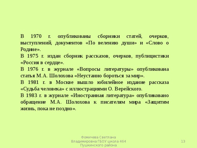 В 1970 г. опубликованы сборники статей, очерков, выступлений, документов «По велению души» и «Слово о Родине». В 1975 г. издан сборник рассказов, очерков, публицистики «Россия в сердце». В 1976 г. в журнале «Вопросы литературы» опубликована статья М.А. Шолохова «Неустанно бороться за мир». В 1981 г. в Москве вышло юбилейное издание рассказа «Судьба человека» с иллюстрациями О. Верейского. В 1983 г. в журнале «Иностранная литература» опубликовано обращение М.А. Шолохова к писателям мира «Защитим жизнь, пока не поздно».  Фомичева Светлана Владимировна ГБОУ школа 464 Пушкинского района 