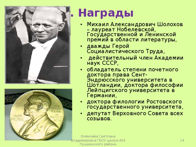 3. Награды Михаил Александрович Шолохов – лауреат Нобелевской, Государственной и Ленинской премий в области литературы, дважды Герой Социалистического Труда,  действительный член Академии наук СССР, обладатель степени почетного доктора права Сент-Эндрюсского университета в Шотландии, доктора философии Лейпцигского университета в Германии, доктора филологии Ростовского государственного университета, депутат Верховного Совета всех созывов.   Фомичева Светлана Владимировна ГБОУ школа 464 Пушкинского района 