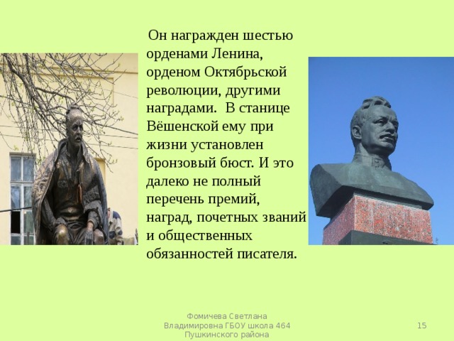  Он награжден шестью орденами Ленина, орденом Октябрьской революции, другими наградами. В станице Вёшенской ему при жизни установлен бронзовый бюст. И это далеко не полный перечень премий, наград, почетных званий и общественных обязанностей писателя.  Фомичева Светлана Владимировна ГБОУ школа 464 Пушкинского района 