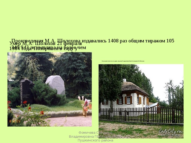     Произведения М.А. Шолохова издавались 1408 раз общим тиражом 105 349 943 экземпляра на более чем  90 языках мира.      Умер М.А. Шолохов 21 февраля 1984 года. Похоронен в саду у дома, на высоком донском берегу.    В год смерти писателя на его родине образован Государственный музей-заповедник М.А.Шолохова  Фомичева Светлана Владимировна ГБОУ школа 464 Пушкинского района 