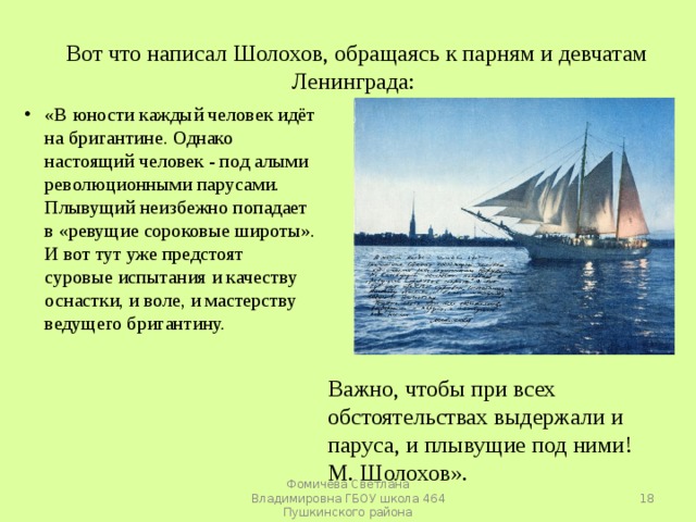 Вот что написал Шолохов, обращаясь к парням и девчатам Ленинграда: «В юности каждый человек идёт на бригантине. Однако настоящий человек - под алыми революционными парусами. Плывущий неизбежно попадает в «ревущие сороковые широты». И вот тут уже предстоят суровые испытания и качеству оснастки, и воле, и мастерству ведущего бригантину.  Важно, чтобы при всех обстоятельствах выдержали и паруса, и плывущие под ними! М. Шолохов».  Фомичева Светлана Владимировна ГБОУ школа 464 Пушкинского района 