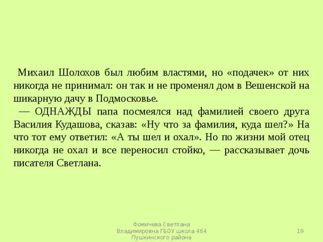  Михаил Шолохов был любим властями, но «подачек» от них никогда не принимал: он так и не променял дом в Вешенской на шикарную дачу в Подмосковье. — ОДНАЖДЫ папа посмеялся над фамилией своего друга Василия Кудашова, сказав: «Ну что за фамилия, куда шел?» На что тот ему ответил: «А ты шел и охал». Но по жизни мой отец никогда не охал и все переносил стойко, — рассказывает дочь писателя Светлана.  Фомичева Светлана Владимировна ГБОУ школа 464 Пушкинского района 