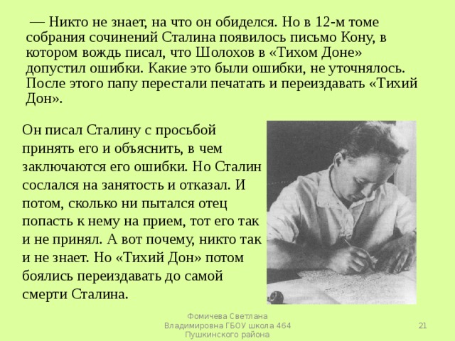 — Никто не знает, на что он обиделся. Но в 12-м томе собрания сочинений Сталина появилось письмо Кону, в котором вождь писал, что Шолохов в «Тихом Доне» допустил ошибки. Какие это были ошибки, не уточнялось. После этого папу перестали печатать и переиздавать «Тихий Дон». Он писал Сталину с просьбой принять его и объяснить, в чем заключаются его ошибки. Но Сталин сослался на занятость и отказал. И потом, сколько ни пытался отец попасть к нему на прием, тот его так и не принял. А вот почему, никто так и не знает. Но «Тихий Дон» потом боялись переиздавать до самой смерти Сталина.  Фомичева Светлана Владимировна ГБОУ школа 464 Пушкинского района 