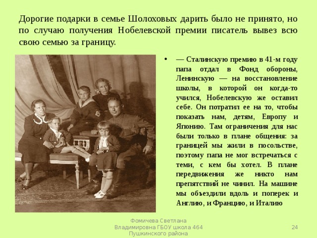 Дорогие подарки в семье Шолоховых дарить было не принято, но по случаю получения Нобелевской премии писатель вывез всю свою семью за границу. — Сталинскую премию в 41-м году папа отдал в Фонд обороны, Ленинскую — на восстановление школы, в которой он когда-то учился, Нобелевскую же оставил себе. Он потратил ее на то, чтобы показать нам, детям, Европу и Японию. Там ограничения для нас были только в плане общения: за границей мы жили в посольстве, поэтому папа не мог встречаться с теми, с кем бы хотел. В плане передвижения же никто нам препятствий не чинил. На машине мы объездили вдоль и поперек и Англию, и Францию, и Италию  Фомичева Светлана Владимировна ГБОУ школа 464 Пушкинского района 