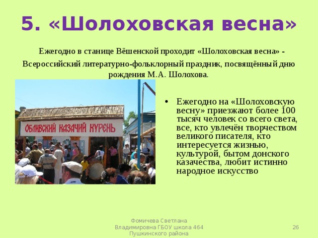   5. «Шолоховская весна»   Ежегодно в станице Вёшенской проходит «Шолоховская весна» - Всероссийский литературно-фольклорный праздник, посвящённый дню рождения М.А. Шолохова.   Ежегодно на «Шолоховскую весну» приезжают более 100 тысяч человек со всего света, все, кто увлечён творчеством великого писателя, кто интересуется жизнью, культурой, бытом донского казачества, любит истинно народное искусство  Фомичева Светлана Владимировна ГБОУ школа 464 Пушкинского района 
