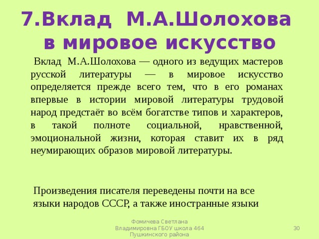 7.Вклад М.А.Шолохова в мировое искусство  Вклад М.А.Шолохова — одного из ведущих мастеров русской литературы — в мировое искусство определяется прежде всего тем, что в его романах впервые в истории мировой литературы трудовой народ предстаёт во всём богатстве типов и характеров, в такой полноте социальной, нравственной, эмоциональной жизни, которая ставит их в ряд неумирающих образов мировой литературы. Произведения писателя переведены почти на все языки народов СССР, а также иностранные языки  Фомичева Светлана Владимировна ГБОУ школа 464 Пушкинского района 
