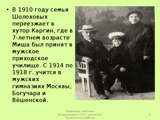 В 1910 году семья Шолоховых переезжает в хутор Каргин, где в 7-летнем возрасте Миша был принят в мужское приходское училище. С 1914 по 1918 г. учится в мужских гимназиях Москвы, Богучара и Вёшенской.   Фомичева Светлана Владимировна ГБОУ школа 464 Пушкинского района 