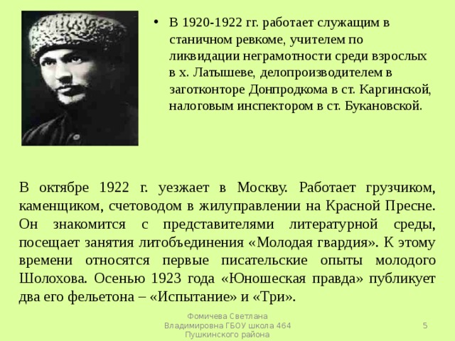 В 1920-1922 гг. работает служащим в станичном ревкоме, учителем по ликвидации неграмотности среди взрослых в х. Латышеве, делопроизводителем в заготконторе Донпродкома в ст. Каргинской, налоговым инспектором в ст. Букановской. В октябре 1922 г. уезжает в Москву. Работает грузчиком, каменщиком, счетоводом в жилуправлении на Красной Пресне. Он знакомится с представителями литературной среды, посещает занятия литобъединения «Молодая гвардия». К этому времени относятся первые писательские опыты молодого Шолохова. Осенью 1923 года «Юношеская правда» публикует два его фельетона – «Испытание» и «Три».  Фомичева Светлана Владимировна ГБОУ школа 464 Пушкинского района 