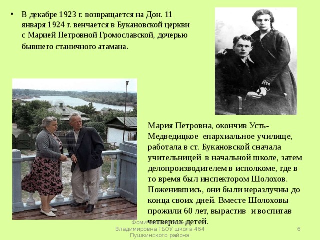 В декабре 1923 г. возвращается на Дон. 11 января 1924 г. венчается в Букановской церкви с Марией Петровной Громославской, дочерью бывшего станичного атамана .   Мария Петровна, окончив Усть-Медведицкое епархиальное училище, работала в ст. Букановской сначала учительницей в начальной школе, затем делопроизводителем в исполкоме, где в то время был инспектором Шолохов. Поженившись, они были неразлучны до конца своих дней. Вместе Шолоховы прожили 60 лет, вырастив и воспитав четверых детей.  Фомичева Светлана Владимировна ГБОУ школа 464 Пушкинского района 