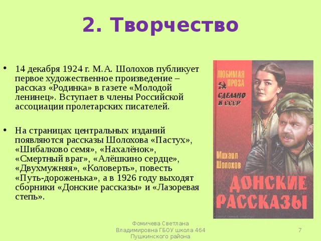 2. Творчество 14 декабря 1924 г. М.А. Шолохов публикует первое художественное произведение – рассказ «Родинка» в газете «Молодой ленинец». Вступает в члены Российской ассоциации пролетарских писателей.   На страницах центральных изданий появляются рассказы Шолохова «Пастух», «Шибалково семя», «Нахалёнок», «Смертный враг», «Алёшкино сердце», «Двухмужняя», «Коловерть», повесть «Путь-дороженька», а в 1926 году выходят сборники «Донские рассказы» и «Лазоревая степь».   Фомичева Светлана Владимировна ГБОУ школа 464 Пушкинского района 