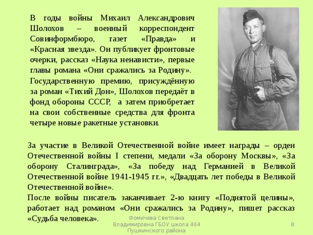 В годы войны Михаил Александрович Шолохов – военный корреспондент Совинформбюро, газет «Правда» и «Красная звезда». Он публикует фронтовые очерки, рассказ «Наука ненависти», первые главы романа «Они сражались за Родину». Государственную премию, присуждённую за роман «Тихий Дон», Шолохов передаёт в фонд обороны СССР, а затем приобретает на свои собственные средства для фронта четыре новые ракетные установки. За участие в Великой Отечественной войне имеет награды – орден Отечественной войны I степени, медали «За оборону Москвы», «За оборону Сталинграда», «За победу над Германией в Великой Отечественной войне 1941-1945 гг.», «Двадцать лет победы в Великой Отечественной войне». После войны писатель заканчивает 2-ю книгу «Поднятой целины», работает над романом «Они сражались за Родину», пишет рассказ «Судьба человека».  Фомичева Светлана Владимировна ГБОУ школа 464 Пушкинского района 