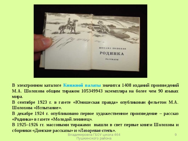 В электронном каталоге Книжной палаты значится 1408 изданий произведений М.А. Шолохова общим тиражом 105349943 экземпляра на более чем 90 языках мира. В сентябре 1923 г. в газете «Юношеская правда» опубликован фельетон М.А. Шолохова «Испытание». В декабре 1924 г. опубликовано первое художественное произведение – рассказ «Родинка» в газете «Молодой ленинец». В 1925–1926 гг. массовыми тиражами вышли в свет первые книги Шолохова и сборники «Донские рассказы» и «Лазоревая степь».  Фомичева Светлана Владимировна ГБОУ школа 464 Пушкинского района 